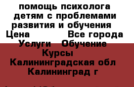 помощь психолога детям с проблемами развития и обучения › Цена ­ 1 000 - Все города Услуги » Обучение. Курсы   . Калининградская обл.,Калининград г.